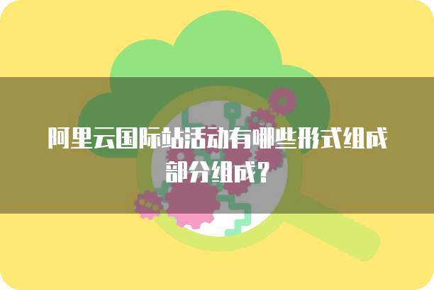 阿里云国际站活动有哪些形式组成部分组成？