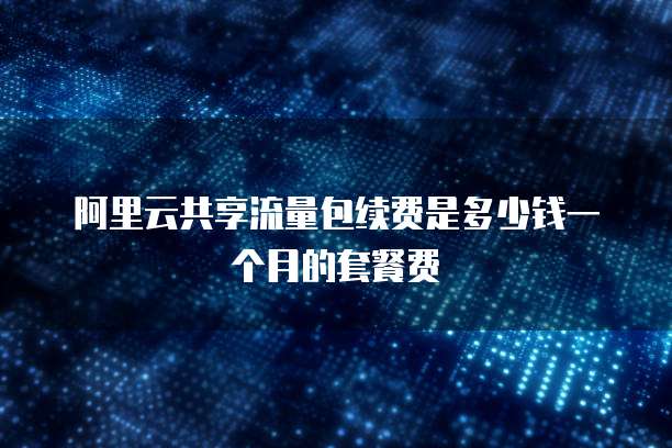 阿里云共享流量包续费是多少钱一个月的套餐费