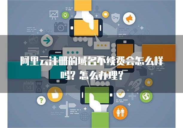 阿里云注册的域名不续费会怎么样吗?怎么办理?