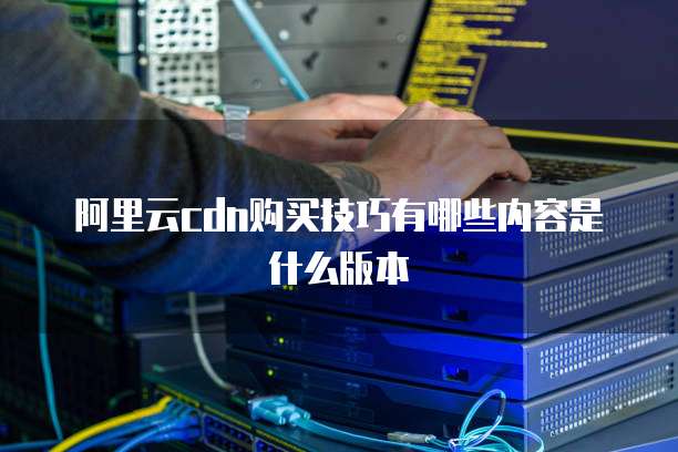阿里云cdn购买技巧有哪些内容是什么版本