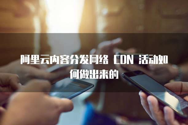 阿里云内容分发网络 CDN 活动如何做出来的