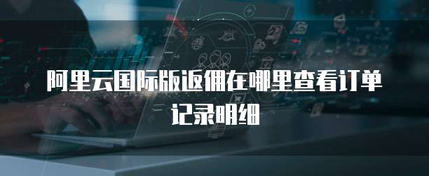 阿里云国际版返佣在哪里查看订单记录明细