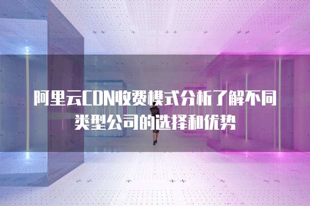 阿里云CDN收费模式分析了解不同类型公司的选择和优势