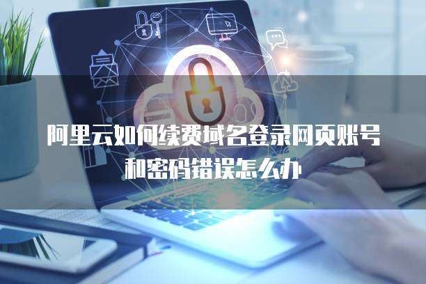 阿里云如何续费域名登录网页账号和密码错误怎么办
