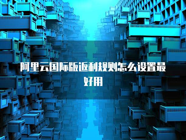 阿里云国际版返利规则怎么设置最好用