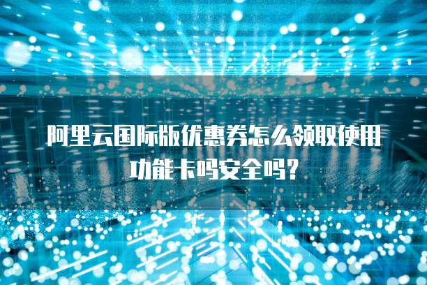 阿里云国际版优惠券怎么领取使用功能卡吗安全吗?