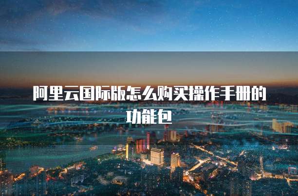 阿里云国际版怎么购买操作手册的功能包