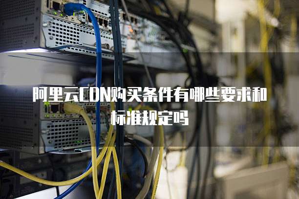 阿里云CDN购买条件有哪些要求和标准规定吗