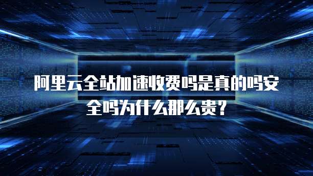 阿里云全站加速收费吗是真的吗安全吗为什么那么贵?