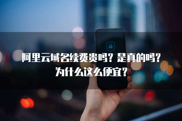 阿里云域名续费贵吗?是真的吗?为什么这么便宜?