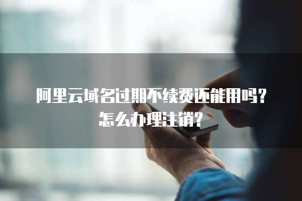 阿里云域名过期不续费还能用吗？怎么办理注销？