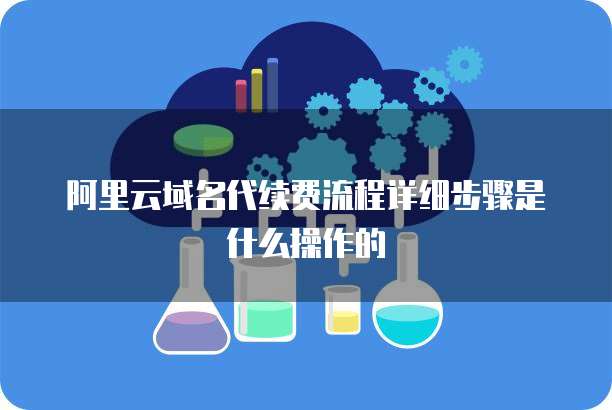 阿里云域名代续费流程详细步骤是什么操作的