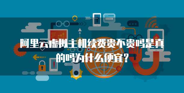 阿里云虚拟主机续费贵不贵吗是真的吗为什么便宜?