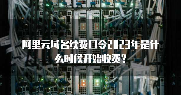 阿里云域名续费口令2023年是什么时候开始收费?