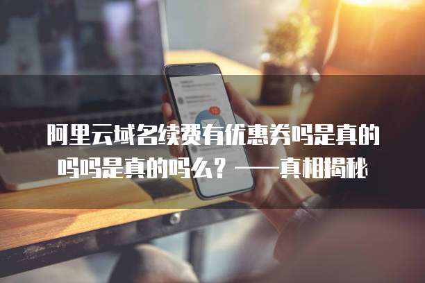 阿里云域名续费有优惠券吗是真的吗吗是真的吗么?——真相揭秘