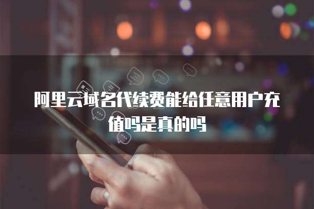 阿里云域名代续费能给任意用户充值吗是真的吗