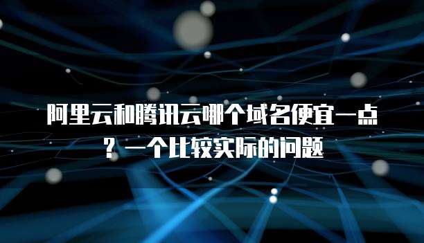 阿里云和腾讯云哪个域名便宜一点?一个比较实际的问题