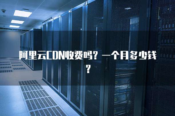 阿里云CDN收费吗?一个月多少钱?