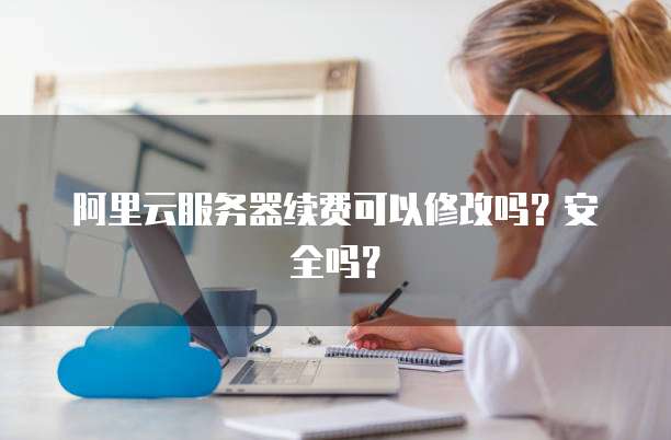 阿里云服务器续费可以修改吗?安全吗?