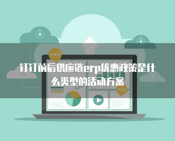 钉钉前后供应链erp优惠政策是什么类型的活动方案