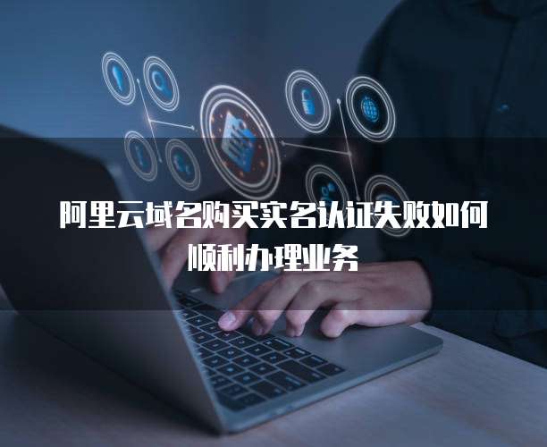 阿里云域名购买实名认证失败如何顺利办理业务