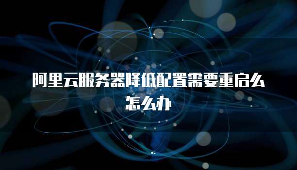 阿里云服务器降低配置需要重启么怎么办