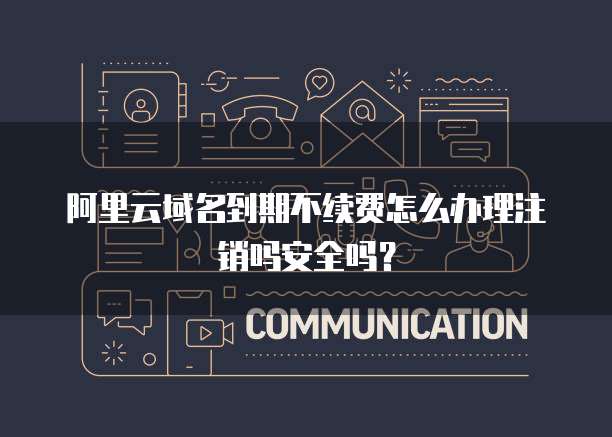 阿里云域名到期不续费怎么办理注销吗安全吗?