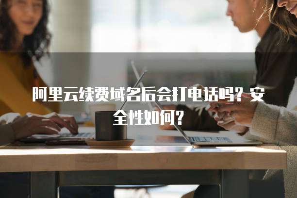 阿里云续费域名后会打电话吗?安全性如何?