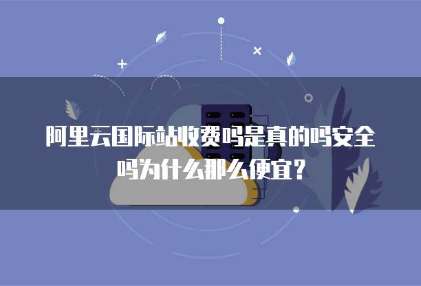 阿里云国际站收费吗是真的吗安全吗为什么那么便宜?