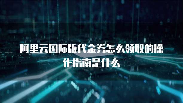 阿里云国际版代金券怎么领取的操作指南是什么