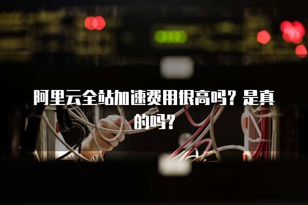阿里云全站加速费用很高吗？是真的吗？