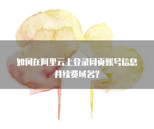如何在阿里云上登录网页账号信息并续费域名?