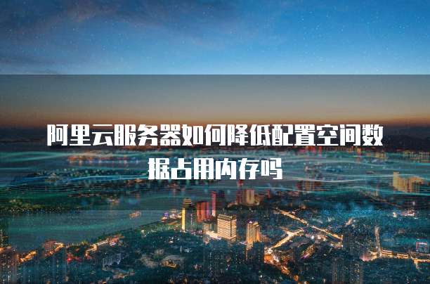 阿里云服务器如何降低配置空间数据占用内存吗