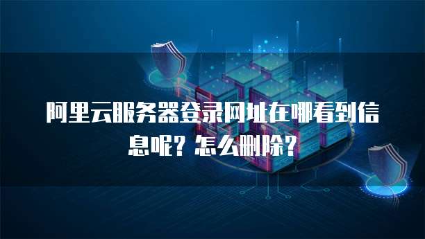 阿里云服务器登录网址在哪看到信息呢?怎么删除?