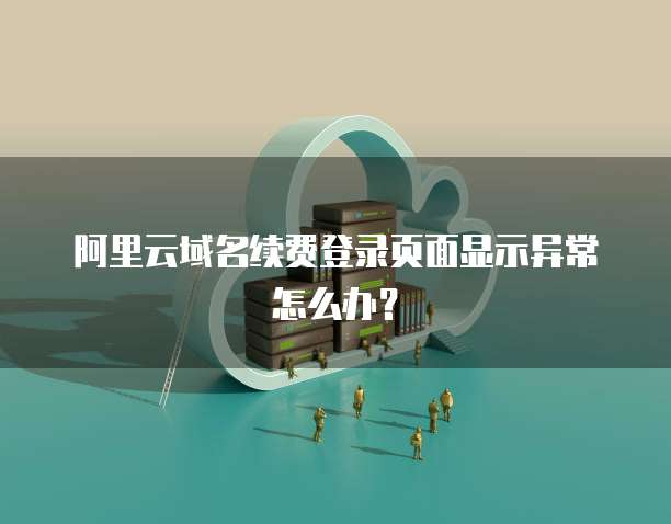阿里云域名续费登录页面显示异常怎么办?