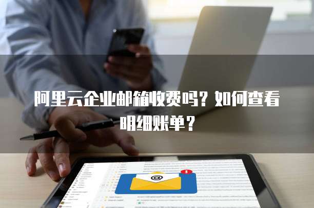 阿里云企业邮箱收费吗?如何查看明细账单?