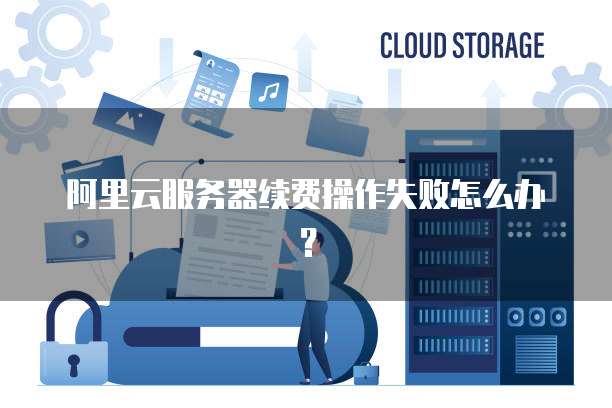 阿里云服务器续费操作失败怎么办?