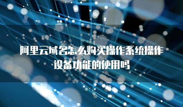 阿里云域名怎么购买操作系统操作设备功能的使用吗