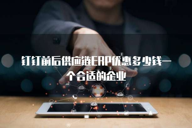 钉钉前后供应链ERP优惠多少钱一个合适的企业