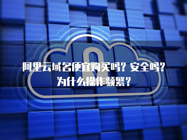 阿里云域名便宜购买吗?安全吗?为什么操作频繁?