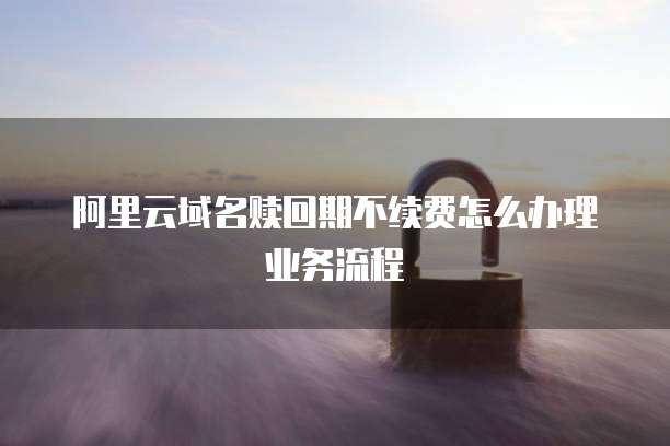 阿里云域名赎回期不续费怎么办理业务流程