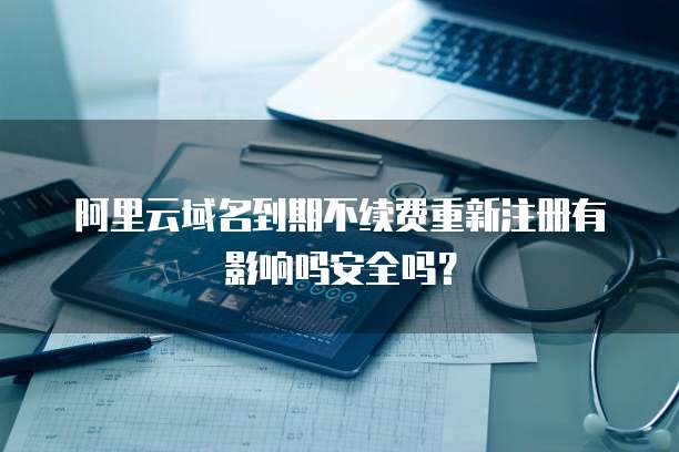 阿里云域名到期不续费重新注册有影响吗安全吗?