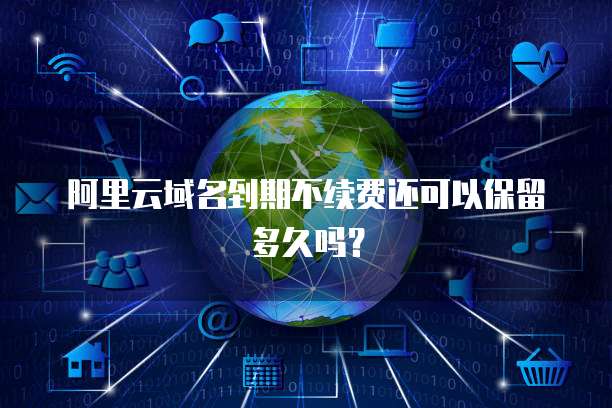 阿里云域名到期不续费还可以保留多久吗？