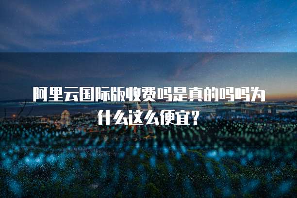 阿里云国际版收费吗是真的吗吗为什么这么便宜?