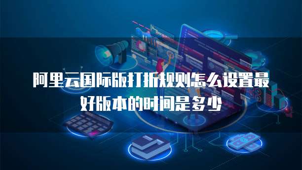 阿里云国际版打折规则怎么设置最好版本的时间是多少