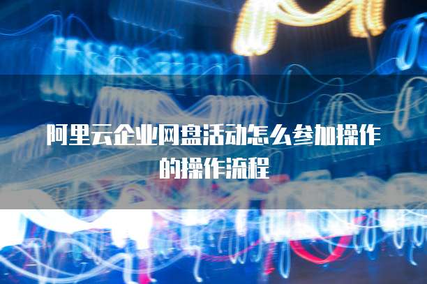阿里云企业网盘活动怎么参加操作的操作流程