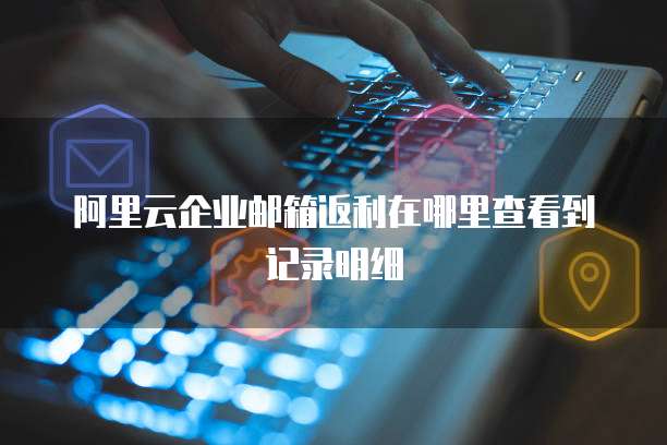 阿里云企业邮箱返利在哪里查看到记录明细