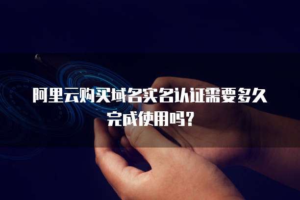 阿里云购买域名实名认证需要多久完成使用吗？
