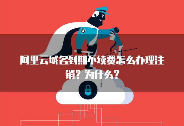 阿里云域名到期不续费怎么办理注销?为什么?