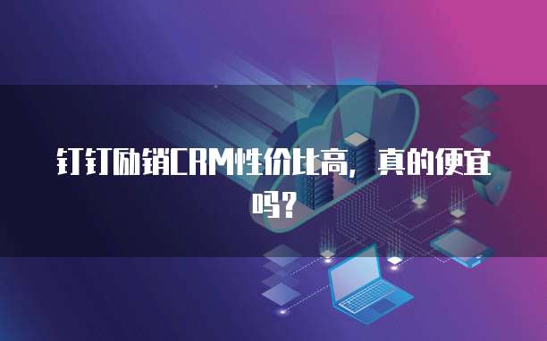 钉钉励销CRM性价比高,真的便宜吗?